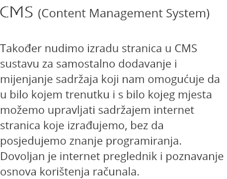 CMS (Content Management System) Također nudimo izradu stranica u CMS sustavu za samostalno dodavanje i mijenjanje sadržaja koji nam omogućuje da u bilo kojem trenutku i s bilo kojeg mjesta možemo upravljati sadržajem internet stranica koje izrađujemo, bez da posjedujemo znanje programiranja. Dovoljan je internet preglednik i poznavanje osnova korištenja računala.