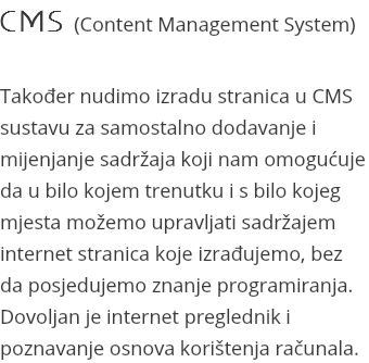 CMS (Content Management System) Također nudimo izradu stranica u CMS sustavu za samostalno dodavanje i mijenjanje sadržaja koji nam omogućuje da u bilo kojem trenutku i s bilo kojeg mjesta možemo upravljati sadržajem internet stranica koje izrađujemo, bez da posjedujemo znanje programiranja. Dovoljan je internet preglednik i poznavanje osnova korištenja računala.